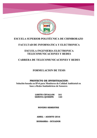 ESCUELA SUPERIOR POLITÉCNICA DE CHIMBORAZO
FACULTAD DE INFORMATICA Y ELECTRONICA
ESCUELA INGENIERIA ELECTRONICA
TELECOMUNICACIONES Y REDES
CARRERA DE TELECOMUNICACIONES Y REDES
FORMULACION DE TESIS
PROYECTO DE INVESTIGACION:
Solución basada en IPv6 para Monitoreo de Calidad Ambiental en
base a Redes Inalámbricas de Sensores
LISETH CEVALLOS 161
GENOVA QUISHPE 123
NOVENO SEMESTRE
ABRIL – AGOSTO 2016
RIOBAMBA – ECUADOR
 
