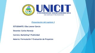 Presentación del capitulo 3
ESTUDIANTE: Elba Leonor García
Docente: Carlos Naranjo
Carrera: Marketing Y Publicidad
Materia: Formulación Y Evaluación de Proyectos
 