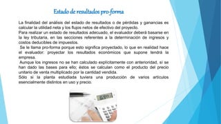 Estado de resultados pro-forma
La finalidad del análisis del estado de resultados o de pérdidas y ganancias es
calcular la utilidad neta y los flujos netos de efectivo del proyecto.
Para realizar un estado de resultados adecuado, el evaluador deberá basarse en
la ley tributaria, en las secciones referentes a la determinación de ingresos y
costos deducibles de impuestos.
Se le llama pro-forma porque esto significa proyectado, lo que en realidad hace
el evaluador: proyectar los resultados económicos que supone tendrá la
empresa.
Aunque los ingresos no se han calculado explícitamente con anterioridad, sí se
han dado las bases para ello; éstos se calculan como el producto del precio
unitario de venta multiplicado por la cantidad vendida.
Sólo si la planta estudiada tuviera una producción de varios artículos
esencialmente distintos en uso y precio.
 