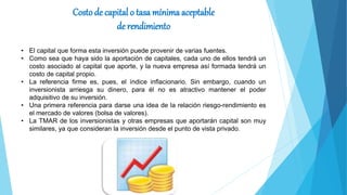 Costo de capital o tasa mínima aceptable
de rendimiento
• El capital que forma esta inversión puede provenir de varias fuentes.
• Como sea que haya sido la aportación de capitales, cada uno de ellos tendrá un
costo asociado al capital que aporte, y la nueva empresa así formada tendrá un
costo de capital propio.
• La referencia firme es, pues, el índice inflacionario. Sin embargo, cuando un
inversionista arriesga su dinero, para él no es atractivo mantener el poder
adquisitivo de su inversión.
• Una primera referencia para darse una idea de la relación riesgo-rendimiento es
el mercado de valores (bolsa de valores).
• La TMAR de los inversionistas y otras empresas que aportarán capital son muy
similares, ya que consideran la inversión desde el punto de vista privado.
 