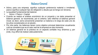 Balance General
 Activo, para una empresa, significa cualquier pertenencia material o inmaterial;
pasivo significa cualquier tipo de obligación o deuda que se tenga con terceros.
 La igualdad fundamental del balance:
 Activo = Pasivo + Capital
 Cuando se realiza el análisis económico de un proyecto y se debe presentar el
balance general, se recomienda, por lo anterior, sólo referirse al balance general
inicial; es decir, sería conveniente presentar un balance a lo largo de cada uno de
los años considerados en el estudio .
 Por otra parte, los balances tienen como objetivo principal determinar anualmente
cuál se considera que es el valor real de la empresa en ese momento.
 Un balance general en la práctica es un aspecto contable muy dinámico y, por
ende, muy difícil de realizar adecuadamente.
 