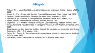 Bibliografía
 Anthony N.H., La contabilidad en la administración de empresas, Textos y casos, UTEHA,
1964.
 Archer, S., G.M., Choate y G. Racette, Financial Management, Wiley, Nueva York, 1979.
 Beranek, William, Analysis for Financial Decisions, Irwin, Homewood, 1963.
 Bierman, H. y S. Schmidt, El presupuesto de bienes de capital, FCE, México, 1977.
 Bolten, Steven, Administración financiera, Limusa, México, 1981.
 Copeland, T. y F. Weston, Financial Theory and Corporate Policy, Addison-Wesley, 1980.
 Neveu, Raymond, Foundamentals of Managerial Finance, South-Western, Cinccinati, Ohio,
1981.
 Organización de las Naciones Unidas, Manual de proyectos de desarrollo económico,
Publicación 5.58.11.G.5, México, 1958.
 Sapag, N. y Sapag, R., Fundamentos de preparación y evaluación de proyectos, McGraw-
Hill, Colombia, 1985.
 Van Horne, James, Administración financiera, ECM, Buenos Aires, 1976.
 