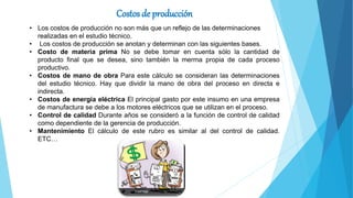 Costos de producción
• Los costos de producción no son más que un reflejo de las determinaciones
realizadas en el estudio técnico.
• Los costos de producción se anotan y determinan con las siguientes bases.
• Costo de materia prima No se debe tomar en cuenta sólo la cantidad de
producto final que se desea, sino también la merma propia de cada proceso
productivo.
• Costos de mano de obra Para este cálculo se consideran las determinaciones
del estudio técnico. Hay que dividir la mano de obra del proceso en directa e
indirecta.
• Costos de energía eléctrica El principal gasto por este insumo en una empresa
de manufactura se debe a los motores eléctricos que se utilizan en el proceso.
• Control de calidad Durante años se consideró a la función de control de calidad
como dependiente de la gerencia de producción.
• Mantenimiento El cálculo de este rubro es similar al del control de calidad.
ETC…
 