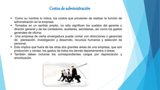 Costos de administración
 Como su nombre lo indica, los costos que provienen de realizar la función de
administración en la empresa.
 Tomados en un sentido amplio, no sólo significan los sueldos del gerente o
director general y de los contadores, auxiliares, secretarias, así como los gastos
generales de oficina.
 Una empresa de cierta envergadura puede contar con direcciones o gerencias
de planeación, investigación y desarrollo, recursos humanos y selección de
personal.
 Esto implica que fuera de las otras dos grandes áreas de una empresa, que son
producción y ventas, los gastos de todos los demás departamentos o áreas.
 También deben incluirse los correspondientes cargos por depreciación y
amortización.
 