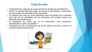 Costos de venta
• El departamento o gerencia de ventas también es llamado de mercadotecnia.
• Vender no significa sólo hacer llegar el producto al intermediario o consumidor,
sino que implica una actividad mucho más amplia.
• La magnitud del costo de venta dependerá tanto del tamaño de la empresa,
como del tipo de actividades que los promotores del proyecto quieran que
desarrolle ese departamento.
• La agrupación de costos que se ha mencionado, como producción,
administración y ventas, es arbitraria.
• Cualquiera que sea la clasificación que se dé, influye muy poco o nada en la
evaluación general del proyecto.
 