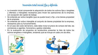 Inversión total inicial: fija y diferida
• La inversión inicial comprende la adquisición de todos los activos fijos o tangibles
y diferidos o intangibles necesarios para iniciar las operaciones de la empresa,
con excepción del capital de trabajo.
• Se entiende por activo tangible (que se puede tocar) o fijo, a los bienes propiedad
de la empresa.
• Se entiende por activo intangible al conjunto de bienes propiedad de la empresa,
necesarios para su funcionamiento.
• En el caso del costo del terreno, éste debe incluir el precio de compra del lote, las
comisiones a agentes, honorarios y gastos notariales.
• En la evaluación de proyectos se acostumbra presentar la lista de todos los
activos tangibles e intangibles, anotando qué se incluye en cada uno de ellos.
 