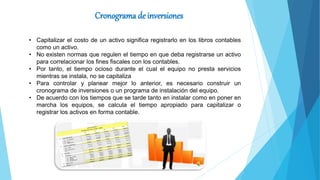 Cronograma de inversiones
• Capitalizar el costo de un activo significa registrarlo en los libros contables
como un activo.
• No existen normas que regulen el tiempo en que deba registrarse un activo
para correlacionar los fines fiscales con los contables.
• Por tanto, el tiempo ocioso durante el cual el equipo no presta servicios
mientras se instala, no se capitaliza
• Para controlar y planear mejor lo anterior, es necesario construir un
cronograma de inversiones o un programa de instalación del equipo.
• De acuerdo con los tiempos que se tarde tanto en instalar como en poner en
marcha los equipos, se calcula el tiempo apropiado para capitalizar o
registrar los activos en forma contable.
 