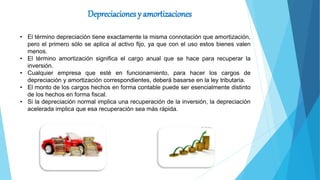 Depreciaciones y amortizaciones
• El término depreciación tiene exactamente la misma connotación que amortización,
pero el primero sólo se aplica al activo fijo, ya que con el uso estos bienes valen
menos.
• El término amortización significa el cargo anual que se hace para recuperar la
inversión.
• Cualquier empresa que esté en funcionamiento, para hacer los cargos de
depreciación y amortización correspondientes, deberá basarse en la ley tributaria.
• El monto de los cargos hechos en forma contable puede ser esencialmente distinto
de los hechos en forma fiscal.
• Si la depreciación normal implica una recuperación de la inversión, la depreciación
acelerada implica que esa recuperación sea más rápida.
 