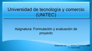 Universidad de tecnología y comercio
(UNITEC)
Asignatura: Formulación y evaluación de
proyecto
Elaborado por : 1. Jessica Coleman Viales
: 2. Ivania Vobe
 