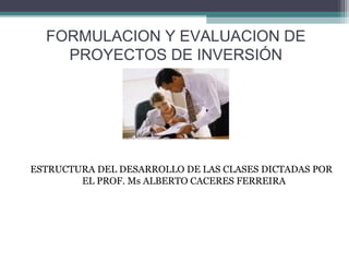 FORMULACION Y EVALUACION DE
PROYECTOS DE INVERSIÓN
ESTRUCTURA DEL DESARROLLO DE LAS CLASES DICTADAS POR
EL PROF. Ms ALBERTO CACERES FERREIRA
 