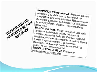 DEFINICION DE PROYECTO SEGÚN AUTORES DEFINICION ETIMOLOGICA:  Proviene del latin proiectus, y se define como presentado en perspectiva. Empresa, intención. Representación de la obra que se ha de fabricar, con indicación de precio y demás detalles. Pensamiento de hacer algo. BANCO MULDIAL:  Es un caso ideal, una serie optima de actividades orientadas hacia la inversión, fundadas en la planificación sectorial completa y coherente, mediante la cual se espera que un conjunto especifico de recursos, materiales produzca un grado determinado de desarrollo económico y social. ENCICLOPEDIA LEXIS 22:  Designio o pensamiento de hacer algo 
