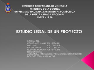 REPÚBLICA BOLIVARIANA DE VENEZUELA
            MINISTERIO DE LA DEFENSA
UNIVERSIDAD NACIONAL EXPERIMENTAL POLITÉCNICA
        DE LA FUERZA ARMADA NACIONAL
                  UNEFA – LARA




 ESTUDIO LEGAL DE UN PROYECTO

         INTEGRANTES:
         COLMENAREZ, ILIANA C.I. 18.104.581
         DIAZ, JOSE         C.I. 17.881.814
         LUCENA, MARIA      C.I. 7.360.186
         QUERALES, HONORIA C.I. 16.440.398
         SECCIÓN: 8N1ES
         ASIGNATURA: FORMULACION Y EVALUACION DE PROYECTOS I
         DOCENTE: ECON. AURA NAVAS
 