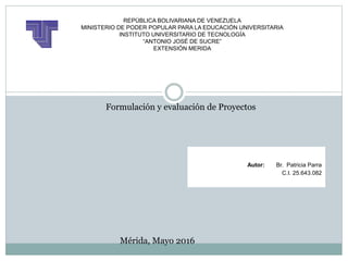 REPÚBLICA BOLIVARIANA DE VENEZUELA
MINISTERIO DE PODER POPULAR PARA LA EDUCACIÓN UNIVERSITARIA
INSTITUTO UNIVERSITARIO DE TECNOLOGÍA
“ANTONIO JOSÉ DE SUCRE”
EXTENSIÓN MERIDA
Formulación y evaluación de Proyectos
Autor: Br. Patricia Parra
C.I. 25.643.082
Mérida, Mayo 2016
 