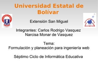 Universidad Estatal de
          Bolívar
           Extensión San Miguel

    Integrantes: Carlos Rodrigo Vasquez
         Narcisa Monar de Vasquez

                   Tema:
Formulación y planeación para ingeniería web

  Séptimo Ciclo de Informática Educativa
 