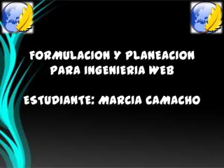 FORMULACION Y PLANEACION
   PARA INGENIERIA WEB

ESTUDIANTE: MARCIA CAMACHO
 