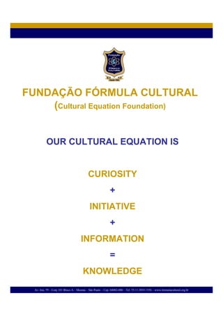 FUNDAÇÃO FÓRMULA CULTURAL
    (Cultural Equation Foundation)


           OUR CULTURAL EQUATION IS


                                           CURIOSITY
                                                            +
                                            INITIATIVE
                                                            +
                                      INFORMATION
                                                            =
                                       KNOWLEDGE
  Av. Irai, 79 – Conj 101 Bloco A – Moema – São Paulo – Cep. 04082-000 – Tel. 55.11.3853.1556 – www.formulacultural.org.br
 