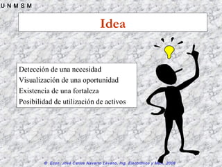 © Econ. José Carlos Navarro Lévano, Ing. Electrónico y MBA, 2006
U N M S M
Idea
Detección de una necesidad
Visualización de una oportunidad
Existencia de una fortaleza
Posibilidad de utilización de activos
 