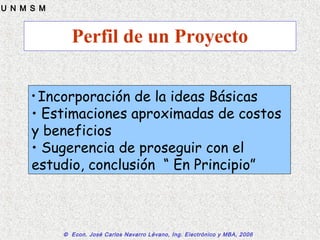 © Econ. José Carlos Navarro Lévano, Ing. Electrónico y MBA, 2006
U N M S M
Perfil de un Proyecto
• Incorporación de la ideas Básicas
• Estimaciones aproximadas de costos
y beneficios
• Sugerencia de proseguir con el
estudio, conclusión “ En Principio”
 