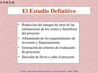 © Econ. José Carlos Navarro Lévano, Ing. Electrónico y MBA, 2006
U N M S M
El Estudio Definitivo
• Reducción del margen de error de las
estimaciones de los costos y beneficios
del proyecto
• Afinamiento de los requerimientos de
inversión y financiamiento
• Estimación de criterios de evaluación
de proyectos
• Decisión de llevar a cabo el proyecto
 
