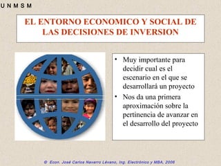 © Econ. José Carlos Navarro Lévano, Ing. Electrónico y MBA, 2006
U N M S M
EL ENTORNO ECONOMICO Y SOCIAL DE
LAS DECISIONES DE INVERSION
• Muy importante para
decidir cual es el
escenario en el que se
desarrollará un proyecto
• Nos da una primera
aproximación sobre la
pertinencia de avanzar en
el desarrollo del proyecto
 