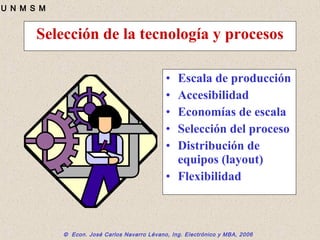 © Econ. José Carlos Navarro Lévano, Ing. Electrónico y MBA, 2006
U N M S M
Selección de la tecnología y procesos
• Escala de producción
• Accesibilidad
• Economías de escala
• Selección del proceso
• Distribución de
equipos (layout)
• Flexibilidad
 