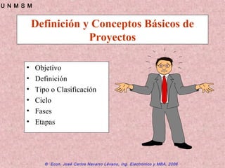 © Econ. José Carlos Navarro Lévano, Ing. Electrónico y MBA, 2006
U N M S M
Definición y Conceptos Básicos de
Proyectos
• Objetivo
• Definición
• Tipo o Clasificación
• Ciclo
• Fases
• Etapas
 