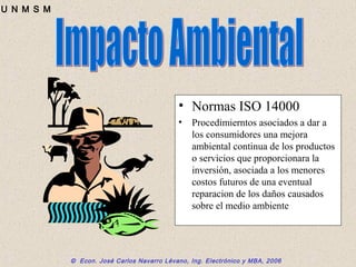 © Econ. José Carlos Navarro Lévano, Ing. Electrónico y MBA, 2006
U N M S M
• Normas ISO 14000
• Procedimierntos asociados a dar a
los consumidores una mejora
ambiental continua de los productos
o servicios que proporcionara la
inversión, asociada a los menores
costos futuros de una eventual
reparacion de los daños causados
sobre el medio ambiente
 