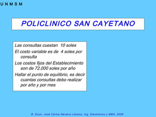 © Econ. José Carlos Navarro Lévano, Ing. Electrónico y MBA, 2006
U N M S M
POLICLINICO SAN CAYETANO
Las consultas cuestan 10 soles
El costo variable es de 4 soles por
consulta
Los costos fijos del Establecimiento
son de 72,000 soles por año
Hallar el punto de equilibrio, es decir
cuantas consultas debo realizar
por año y por mes
 