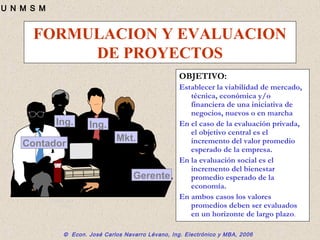© Econ. José Carlos Navarro Lévano, Ing. Electrónico y MBA, 2006
U N M S M
FORMULACION Y EVALUACION
DE PROYECTOS
OBJETIVO:
Establecer la viabilidad de mercado,
técnica, económica y/o
financiera de una iniciativa de
negocios, nuevos o en marcha
En el caso de la evaluación privada,
el objetivo central es el
incremento del valor promedio
esperado de la empresa.
En la evaluación social es el
incremento del bienestar
promedio esperado de la
economía.
En ambos casos los valores
promedios deben ser evaluados
en un horizonte de largo plazo.
© 1995 Corel
Corp.
Contador
Ing. Ing.
Mkt.
Gerente
 