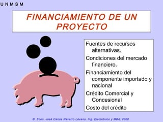 © Econ. José Carlos Navarro Lévano, Ing. Electrónico y MBA, 2006
U N M S M
FINANCIAMIENTO DE UN
PROYECTO
Fuentes de recursos
alternativas.
Condiciones del mercado
financiero.
Financiamiento del
componente importado y
nacional
Crédito Comercial y
Concesional
Costo del crédito
 