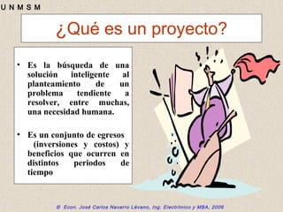 © Econ. José Carlos Navarro Lévano, Ing. Electrónico y MBA, 2006
U N M S M
¿Qué es un proyecto?
• Es la búsqueda de una
solución inteligente al
planteamiento de un
problema tendiente a
resolver, entre muchas,
una necesidad humana.
• Es un conjunto de egresos
(inversiones y costos) y
beneficios que ocurren en
distintos periodos de
tiempo
 