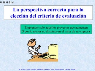 © Econ. José Carlos Navarro Lévano, Ing. Electrónico y MBA, 2006
U N M S M
La perspectiva correcta para la
elección del criterio de evaluación
Emprender solo aquellos proyectos que aumenten
O por lo menos no disminuyan el valor de su empresa
 