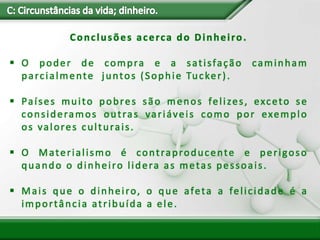 Conclusões acerca do Dinheiro.
 O poder de compra e a satisfação caminham
parcialmente juntos (Sophie Tucker).
 Países muito pobres são menos felizes, exceto se
consideramos outras variáveis como por exemplo
os valores culturais.
 O Materialismo é contraproducente e perigoso
quando o dinheiro lidera as metas pessoais.
 Mais que o dinheiro, o que afeta a felicidade é a
importância atribuída a ele.
 