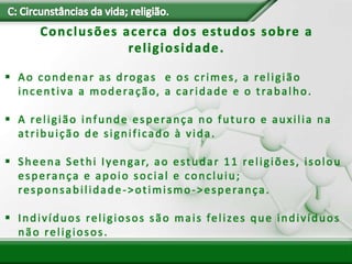 Conclusões acerca dos estudos sobre a
religiosidade.
 Ao condenar as drogas e os crimes, a religião
incentiva a moderação, a caridade e o trabalho.
 A religião infunde esperança no futuro e auxilia na
atribuição de significado à vida.
 Sheena Sethi Iyengar, ao estudar 11 religiões, isolou
esperança e apoio social e concluiu;
responsabilidade->otimismo->esperança.
 Indivíduos religiosos são mais felizes que indivíduos
não religiosos.
 