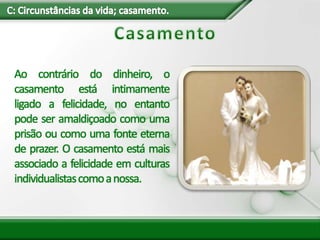 Ao contrário do dinheiro, o
casamento está intimamente
ligado a felicidade, no entanto
pode ser amaldiçoado como uma
prisão ou como uma fonte eterna
de prazer. O casamento está mais
associado a felicidade em culturas
individualistascomoanossa.
 