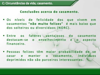 Conclusões acerca do casamento.
 Os níveis de felicidade dos que vivem em
casamentos “não muito felizes” é mais baixo que
dos solteiros ou divorcidaos (NORC).
 Entre os fatores vantajosos do casamento
destacam-se o envelhecimento e o aspecto
financeiro.
 Pessoas felizes têm maior probabilidade de se
casar e manter o casamento, indivíduos
deprimidos não são parceiros interessantes.
 
