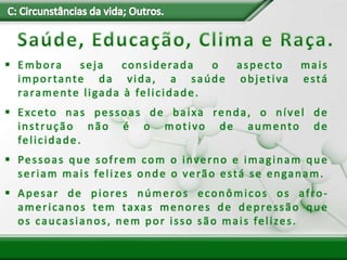  Embora seja considerada o aspecto mais
importante da vida, a saúde objetiva está
raramente ligada à felicidade.
 Exceto nas pessoas de baixa renda, o nível de
instrução não é o motivo de aumento de
felicidade.
 Pessoas que sofrem com o inverno e imaginam que
seriam mais felizes onde o verão está se enganam.
 Apesar de piores números econômicos os afro-
americanos tem taxas menores de depressão que
os caucasianos, nem por isso são mais felizes.
 