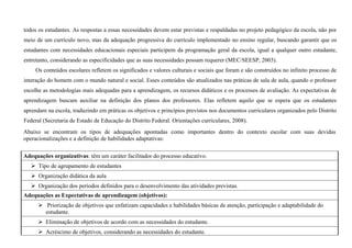 todos os estudantes. As respostas a essas necessidades devem estar previstas e respaldadas no projeto pedagógico da escola, não por
meio de um currículo novo, mas da adequação progressiva do currículo implementado no ensino regular, buscando garantir que os
estudantes com necessidades educacionais especiais participem da programação geral da escola, igual a qualquer outro estudante,
entretanto, considerando as especificidades que as suas necessidades possam requerer (MEC/SEESP, 2003).
Os conteúdos escolares refletem os significados e valores culturais e sociais que foram e são construídos no infinito processo de
interação do homem com o mundo natural e social. Esses conteúdos são atualizados nas práticas de sala de aula, quando o professor
escolhe as metodologias mais adequadas para a aprendizagem, os recursos didáticos e os processos de avaliação. As expectativas de
aprendizagem buscam auxiliar na definição dos planos dos professores. Elas refletem aquilo que se espera que os estudantes
aprendam na escola, traduzindo em práticas os objetivos e princípios previstos nos documentos curriculares organizados pelo Distrito
Federal (Secretaria de Estado de Educação do Distrito Federal. Orientações curriculares, 2008).
Abaixo se encontram os tipos de adequações apontadas como importantes dentro do contexto escolar com suas devidas
operacionalizações e a definição de habilidades adaptativas:
Adequações organizativas: têm um caráter facilitador do processo educativo.
 Tipo de agrupamento de estudantes
 Organização didática da aula
 Organização dos períodos definidos para o desenvolvimento das atividades previstas.
Adequações as Expectativas de aprendizagem (objetivos):
 Priorização de objetivos que enfatizam capacidades e habilidades básicas de atenção, participação e adaptabilidade do
estudante.
 Eliminação de objetivos de acordo com as necessidades do estudante.
 Acréscimo de objetivos, considerando as necessidades do estudante.
 