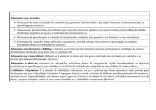 Adequações aos conteúdos:
 Priorização de áreas ou unidades de conteúdos que garantam funcionalidade e que sejam essenciais e instrumentais para as
aprendizagens posteriores.
 Sequenciação pormenorizada de conteúdos que requeiram processos gradativos de menor à maior complexidade das tarefas,
atendendo à sequência de passos, à ordenação da aprendizagem etc..
 Priorização da aprendizagem e retomada de determinados conteúdos para garantir o seu domínio e a sua consolidação.
 Eliminação de conteúdos menos relevantes, secundários, para dar enfoque mais intensivo e prolongado a conteúdos
considerados básicos e essenciais no currículo.
Adequações metodológicas e didáticas: realizam-se por meio de procedimentos técnicos metodológicos, estratégias de ensino e
aprendizagem, atividades, programas para os estudantes etc.
Adequações na temporalidade: Referem-se à alteração no tempo previsto para a realização das atividades ou conteúdos e ao
período para alcançar determinados objetivos.
Adequações avaliativas: consistem em adequações individuais dentro da programação regular considerando-se os objetivos
(expectativas de aprendizagem), os conteúdos e os critérios de avaliação para responder às necessidades de cada estudante.
Habilidades Adaptativas: É a reunião de habilidades conceituais, sociais e práticas que foram aprendidas pelas pessoas para
funcionarem em suas vidas diárias. Exemplos: Linguagem, leitura e escrita, conceitos de dinheiro, autodirecionamento (Conceituais);
interação social, responsabilidade, auto-estima, seguir regras etc. (Sociais), atividades da vida diária, atividades instrumentais da vida
diária – preparar refeições, cuidar da casa, tomar remédios etc.-, habilidades ocupacionais (Práticas).
 