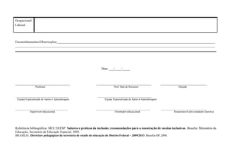 Ocupacional/
Laboral
Encaminhamentos/Observações:__________________________________________________________________________________________________
____________________________________________________________________________________________________________________________
Data: ___/____/_____
__________________________________ __________________________________ _____________________________
Professor Prof. Sala de Recursos Direção
_______________________________________ ________________________________________
Equipe Especializada de Apoio à Aprendizagem Equipe Especializada de Apoio à Aprendizagem
_______________________________________ ________________________________________ __________________________________
Supervisor educacional Orientador educacional Responsável pelo estudante (família)
Referência bibliográfica: MEC/SEESP. Saberes e práticas da inclusão: recomendações para a construção de escolas inclusivas. Brasília: Ministério da
Educação, Secretaria de Educação Especial, 2005.
BRASÍLIA. Diretrizes pedagógicas da secretaria de estado de educação do Distrito Federal – 2009/2013. Brasília-DF.2008.
 