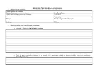 REGISTRO INDIVIDUAL DAS ADEQUAÇÕES
1. Identificação do estudante:
Nome Completo do Estudante:
Data de Nascimento: _____/_____/_____ Série/Turma/Turno:
Tipo de deficiência/Diagnóstico do estudante: Escola atual:
Professor(a):
Filiação: Período de vigência das adequações:
Endereço: Telefone:
2. Descrição sucinta sobre a escolarização do estudante
a) Descrição a respeito da vida escolar do estudante
b) Tipos de apoios recebidos atualmente e no passado (Ex.: equoterapia, natação e demais atividades esportivas, atendimento
psicopedagógico etc.)
 