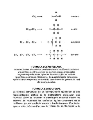 FORMULA DESARROLLADA
muestra todos los átomos que forman una moléculacovalente,
y losenlaces entre átomos de carbono (en compuestos
orgánicos) o de otros tipos de átomos. 1] No se indican
losenlaces carbono-hidrógeno. Es posiblemente la fórmula
química más empleada aunque no permite ver la geometría real
de las moléculas.
[

FORMULA ESTRUCTURAL
La fórmula estructural de un compuesto químico es una
representación gráfica de la estructura molecular, que
muestra cómo se ordenan o distribuyen espacial mente los
átomos. Se muestran los enlaces químicosdentro de la
molécula, ya sea explícita mente o implícitamente. Por tanto,
aporta más información que la fórmula molecular o la

 