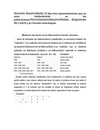 fórmula desarrollada. 1] Hay tres representaciones que se
[

usan
habitualmente
en
publicaciones:fórmulassemidesarrolladas,
de Lewis y en formato línea-ángulo.

las

diagramas

Radicales univalentes de los hidrocarburos lineales saturados.
Antes de formular los hidrocarburos ramificados, es necesario estudiar los
"radicales". Los radicales son grupos de átomos que se obtienen por pérdida de
un átomo de hidrógeno de un hidrocarburo. Los radicales que se obtienen
quitando un hidrógeno terminal a un hidrocarburo saturado se nombran
sustituyendo la terminación –ano por –il o –ilo.

Ejemplos:

Molécula

Radical

Nombre del radical

CH4

CH3 –

metil o metilo

CH3 –CH3

CH3 –CH2–

etil o etilo

CH3 –CH2–CH3

CH3 –CH2–CH2–

propil o propilo

CH3 –CH2–CH2–CH3

CH3 –CH2–CH2–CH2–

butil o butilo

CH3 –CH2–CH2–CH2–CH3

CH3 –CH2–CH2–CH2–CH2–

pentil o pentilo

Y asi sucesivamente.

Pueden existir radicales ramificados. Para nombrarlos se considera que hay grupos
metilo unidos a una cadena radical más larga. Se indica el carbono al que está unido el
grupo metilo, por un número "localizador" que se obtiene numerando la cadena,
asignando el 1 al carbono que ha perdido el átomo de hidrógeno. Dicho número
localizador se escribe delante del nombre del radical, separado de él por un guión.
Ejemplos:
4

4

3

2

3

4

3
2

1

2

1

1

 