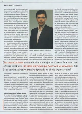 92
ESTRATEGIA 1Alta gerencia
está condimentada por interpretaciones,
ideas, emociones, percepciones yvalores. Esto
implica que el contexto, para las personas, es
un rompecabezas incompleto (porque cam-
bia permanentemente) que define una ima-
gen inconclusa del contexto (que siempre
tendrá espacios vacíos por resolver). Lo inte-
resante es que solo las personas podemos
reflexionar que estamos tomando decisiones
cotidianas sobre un contexto que tiene el
alcance de un rompecabezas incompleto de
certezas inconclusas. Por lo tanto, dependien-
do de lo que vemos, de lo que sentimos, de
lo que imaginamos, de lo que proyectamos,
nuestras decisiones tendrán una sintonía
más o menos cercana a la situación, estarán
subestimadas o sobreestimadas respecto de
las necesidades de intervención.
Las respuestas de los sistemas humanos fren-
te a"lo nuevo" dependen del rompecabezas
que define sus condiciones de vida. Cada
contingencia o ruptura que aparece en el
contexto, introduce un espacio vacío en las
imágenes subjetivas que las personas tienen
del contexto. El factor esencial de supervi-
vencia, depende de cómo se completan esos
espacios vacíos. Esto significa con qué ideas,
emociones, conceptos, experiencias, recuer-
dos, etc., se completa la imagen interna para
Marcelo Manucci. La eficacia de la inficiencia.
va de este proceso. Esta apertura a"lo nue-
vo" aumenta las demandas y las exigencias
para las organizaciones. La debacle econó-
mica de los sistemas actuales crece con la
(aun los más rigurosos y precisos) terminan
colapsando por emociones. En realidad las
organizaciones, acostumbradas amanejar los
sistemas humanos como sistemas mecáni-
cos, no saben muy bien qué hacer con las
emociones. Este factor que ha sido subesti-
mado o ignorado en diseño organizacional,
enmarcado en la idea que las emociones afec-
tan la precisión, hoy el es punto crítico que
mantiene a las organizaciones encerradas en
una carrera de autodestrucción.
En muchos casos, las organizaciones centran
sus esfuerzos en aumentar potencia, tama-
ño y poder invirtiendo recursos para fortale-
cer la estructura física del sistema, descono-
ciendo que el punto de vulnerabilidad de su
desempeño es la capacidad emocional para
abordar el contexto. En el caso de las organi-
zaciones, cuando quedan atrapadas en este
círculo paranoide, sus esfuerzos se concen-
tran en luchar para conquistar más territorio
o mantenerse refugiado en escalas menores
de producción. Así, gran parte de las inver-
siones (por no decir la totalidad) está desti-
nada a mantener la "fuerza" productiva de
manera mecánica y burocrática; con muy
poca inversión en la calidad de vida de quie-
nes sostienen los procesos productivos. Por
ello, los costos emocionales se transforman
{Las organizaciones, acostumbradas a manejar los sistemas humanos como
sistemas mecánicos, no saben muy bien qué hacer con las emociones. Este
factor que ha sido subestimado o ignorado en diseño organizacional. }
darle sentido y significación aesos aspectos
externos.
La sensibilidad frente a lo nuevo define la
permanencia de un sistema en su contexto.
La sensibilidad de los sistemas humanos se
define en la capacidad para generar nuevas
respuestas frente las nuevas exigencias de
su entorno. De lo contrario, las personas se-
guirán respondiendo a lo nuevo desde los
viejos parámetros de convivencia.
Enfrentar el presente desde el pasado
El principio del deterioro para las organiza-
ciones está sustentado en rigidez e imposibi-
lidad para generar nuevas respuestas frente
....
¡;:¡ nuevas situaciones de su entorno. Se enfren-
~ tan al presente desde el pasado. El problema
E
(lJ
·~
z
o
"'~
"':;¡
se agrava porque estamos viviendo un con-
texto en transformación. El paisaje cotidiano
de las últimas décadas se está redefiniendo,
sin tener aún precisión de la imagen definiti-
dificultad para redefinir modelos de nego-
cios y modelos productivos desde nuevas
perspectivas y parámetros de diseño. Los di-
seños clásicos han quedado atrapados en un
circuito de respuestas compulsivas que tiene
como consecuencias la imposibilidad para
llevar a los sistemas sociales a nuevos órde-
nes de crecimiento y desarrollo.
En este marco, la cotidianeidad de las orga-
nizaciones está centrada en la administración
de las restricciones, más que ala generación
de alternativas y posibilidades de desarrollo.
¿Por qué hacemos todo lo posible por fraca-
sar? Porque las decisiones frente a un nuevo
contexto están basadas en parámetros que
no cuadran con la dinámica de estas condi-
ciones de interacción, por lo tanto no solo
agrandan los problemas, sino que además
fortalecen la vulnerabilidad estructural del
sistema (organización, empresa, sociedad).
En los sistemas humanos, todos los procesos
en una de las variables de mayor impacto
laboral que 'aún siguen siendo subestima-
dos o reducidos a problemas personales.
El círculo de deterioro se instala cuando se
dan tres condiciones estructurales en las or-
ganizaciones: a) cuando están ahogadas en
su propia rutina reduciendo su vida cotidia-
na a una secuencia compulsiva de acciones
estereotipadas; b) cuando su actividad se sus-
tenta en síntomas estructurales que trans-
forman sus posibildades de desarrollo en un
conjunto de comportamientos hipocondría-
cos; e) cuando se tornan emocionalmente
frágiles restringiendo sus movimientos a un
territorio hostil de limitaciones y amenazas.
Solo los sistemas humanos pueden tener es-
tas condiciones estructurales de deterioro.
Inclusive las pueden sostener en el tiempo
(y aveces, hasta alimentar), por eso pueden
vivir paradojalmente. El resto de los sistemas
vivos no pueden sostener sus contradiccio-
 