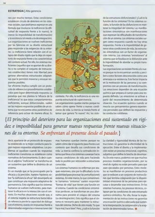 94
ESTRATEGIA 1Alta gerencia
nes por mucho tiempo. Estas condiciones
establecen círculo de deterioro en los siste-
mas sociales,que podríamos expresar en una
fórmula que involucra: la ineficiencia (la difi-
cultad de respuesta frente a lo nuevo), la
inercia (la imposibilidad de transformación)
y la resistencia (el miedo ala desintegración).
Las organizaciones se vuelven ineficientes
por las falencias en su diseño estructural
para responder a las exigencias de su entor-
no. La ineficiencia tiene relación con el co-
lapso del diseño rígido que la deja sin reper-
torio de respuesta frente a las características
del contexto actual. Por ello, los sistemas ine-
ficientes (aquellos que se apartan de su dise-
ño o no cumplen el conjunto de instruccio-
nes establecidas) tienen más libertad para
generar alternativas estructurales adaptati-
vas que le permiten moverse y ensayar res-
puestas posibles.
Ser eficiente implica cumplir con un proto-
colo de referencia o procedimientos estable-
cidos para lograr determinada respuesta. La
paradoja que nos plantea la "eficacia de la
ineficiencia" es que estos comportamientos
ineficientes, aunque disfuncionales, suelen
ser las mejores respuestas posibles de un sis-
tema que no encuentra otros parámetros de
referencia para actuar de manera eficaz. Es
contexto. Por ello, la ineficiencia es una res-
puesta estructural de supervivencia.
Las organizaciones quedan inertes porque no
saben cómo operar frente a nuevas condi-
ciones de vida. La inercia se instala frente al
temor que genera "lo nuevo". Así, los siste-
de las estructuras disfuncionales? ¿Cuál es la
función de los síntomas? En los sistemas so-
ciales, la función de las disfunciones es man-
tener la integridad del sistema. Las manifes-
taciones sintomáticas son manifestaciones
que expresan las dificultades de transforma-
ción de un sistema.Los síntomas sociales sur-
gen como respuesta cuando no hay otras
respuestas. Frente a la imposibilidad de ge-
nerar otras condiciones de vida,las estructu-
ras sintomáticas son un factor de organiza-
ción interna. Los síntomas "entretienen" al
sistema que se focaliza en la disfunción ante
la imposibilidad de abordar su propia trans-
formación.
Las organizaciones se resisten frente alo nue-
vo porque no le encuentran sentido y perci-
ben aestos factores desconocidos como una
amenaza asu existencia. Este factor impacta
en la motivación de las personas y su com-
promiso con un proceso de transformación.
Las emociones dependen de una ecuación
química que prepara al cuerpo para una res-
puesta definida. Las emociones se activan a
partir del reconocimiento de determinada
situación. Esa ecuación química cuando se
mezcla con pensamientos genera experien-
cias personales que definen las respuestas y
las conductas cotidianas.
{El principio del deterioro para las organizaciones está sustentado en rigi-
dez e imposibilidad para generar nuevas respuestas frente nuevas situacio-
nes de su entorno. Se enfrentan al presente desde el pasado. }
decir, apartarse de un protocolo de respues-
ta establecido es la mejor conducta para lo-
grar mejores respuestas adaptativas.Los pro-
blemas se agudizan cuando las respuestas
ineficientes transitorias se establecen como
normativas de funcionamiento. Es decir cuan-
do el adjetivo "ineficiente" se transforma en
un sustantivo que define la dinámica de un
sistema.
En un mundo que se ha preocupado por la
eficacia y la precisión, nuestra hipótesis so-
bre "la ineficiencia eficaz"del desempeño es
que constituye una respuesta adaptativa de
permanencia. Esto significa que los sistemas
humanos se vuelven ineficientes, para man-
S tener la eficacia en la interacción con el con-
"'1i texto. En muchas situaciones sucede que, si
E
·~ el sistema respeta su estructura burocrática
~ de referencia pierde la capacidad de diálogo
~ con el entorno,queda sin respuestas frente a
.i d d"' etermina as exigencias e innovaciones del
mas humanos quedan inertes porque no
saben cómo dar el siguiente paso frente aun
contexto que desafía sus condiciones de
vida. La inercia conlleva la contradicción in-
terna que lleva alos sistemas aavanzar hacia
nuevas condiciones de vida pero haciendo
todo lo posible por retroceder a estructuras
conocidas.
Los sistemas humanos no enferman por ata-
ques exteriores, sino por la dificultad o la im-
posibilidad para procesar las perturbaciones
externas. En este marco, lo que comúnmen-
te llamamos "síntomas" suelen responder
"formas de vida" que tienen una función en
el sistema.Cuando las condiciones sintomá-
ticas perduran, se transforman en una alter-
nativa para prevenir el colapso del sistema
(su desintegración). Esto significa que el sín-
toma es necesario para mantener la estruc-
tura del sistema. Dicho de otro modo, "lo que
hace mal, hace bien': Pero,¿cuál es la función
La ciaridad y rigurosidad técnica de las ins-
trucciones no garantiza la efectividad de la
ejecución. Entre el diseño y la implementa-
ción existe un proceso emocional,cognitivo,
subjetivo que define la brecha de desempe-
ño. En este marco,podemos ver que muchos
procesos modelos organizacionales, por su
nivel de rigidez no están pensados para que
sean ejecutados por personas. Estos mode-
los se manifiestan en procesos productivos
que se reducen a un conjunto de instruccio-
nes que termina colapsando por la disponi-
bilidad emocional de las personas para eje-
cutar o desarrollar esas instrucciones. En los
sistemas humanos, los procesos técnicos, co-
lapsan por las condiciones de este entramado
químico-simbólico. Por ello, forzar la imple-
mentación de las instrucciones no garantiza
una ecuación química adecuada que susten-
te la interpretación, la comprensión y la acep-
tación de determinadas tareas. M
 