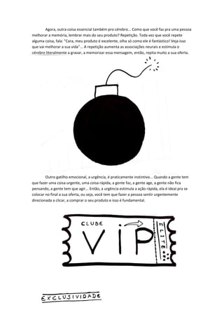 Agora, outra coisa essencial também pro cérebro... Como que você faz pra uma pessoa melhorar a memória, lembrar mais do seu produto? Repetição. Toda vez que você repete alguma coisa, fala: "Cara, meu produto é excelente, olha só como ele é fantástico! Veja isso que vai melhorar a sua vida"... A repetição aumenta as associações neurais e estimula o cérebro literalmente a gravar, a memorizar essa mensagem, então, repita muito a sua oferta. 
Outro gatilho emocional, a urgência, é praticamente instintivo... Quando a gente tem que fazer uma coisa urgente, uma coisa rápida, a gente faz, a gente age, a gente não fica pensando, a gente tem que agir... Então, a urgência estimula a ação rápida, ela é ideal pra se colocar no final a sua oferta, ou seja, você tem que fazer a pessoa sentir urgentemente direcionada a clicar, a comprar o seu produto e isso é fundamental. 
 