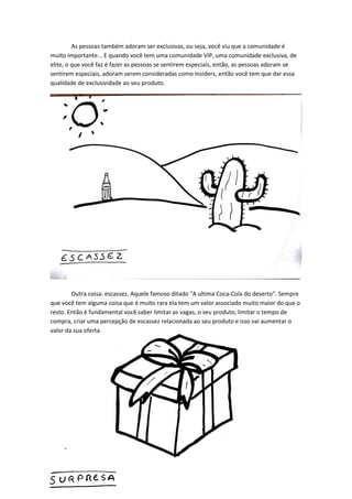 As pessoas também adoram ser exclusivas, ou seja, você viu que a comunidade é muito importante... E quando você tem uma comunidade VIP, uma comunidade exclusiva, de elite, o que você faz é fazer as pessoas se sentirem especiais, então, as pessoas adoram se sentirem especiais, adoram serem consideradas como Insiders, então você tem que dar essa qualidade de exclusividade ao seu produto. 
Outra coisa: escassez. Aquele famoso ditado "A ultima Coca-Cola do deserto". Sempre que você tem alguma coisa que é muito rara ela tem um valor associado muito maior do que o resto. Então é fundamental você saber limitar as vagas, o seu produto, limitar o tempo de compra, criar uma percepção de escassez relacionada ao seu produto e isso vai aumentar o valor da sua oferta. 
 