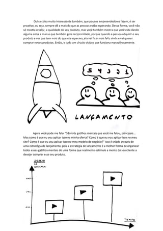 Outra coisa muito interessante também, que poucos empreendedores fazem, é ser proativo, ou seja, sempre dê a mais do que as pessoas estão esperando. Dessa forma, você não só mostra o valor, a qualidade do seu produto, mas você também mostra que você esta dando alguma coisa a mais o que também gera reciprocidade, porque quando a pessoa adquirir o seu produto e ver que tem mais do que ela esperava, ela vai ficar mais feliz ainda e vai querer comprar novos produtos. Então, e tudo um círculo vicioso que funciona maravilhosamente. 
Agora você pode me falar "São três gatilhos mentais que você me falou, principais... Mas como é que eu vou aplicar isso na minha oferta? Como é que eu vou aplicar isso no meu site? Como é que eu vou aplicar isso no meu modelo de negócio?" Isso é criado através de uma estratégia de lançamento, pois a estratégia de lançamento é a melhor forma de organizar todos esses gatilhos mentais de uma forma que realmente estimule a mente do seu cliente a desejar comprar esse seu produto. 
 