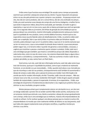 Então como é que funciona essa estratégia? De acordo como o tempo vai passando você tem que aumentar o desejo de compra do seu cliente. É quase impossível uma pessoa entrar no seu site pela primeira vez e querer comprar o seu produto... As pessoas entram num site, elas vão ver outros produtos, vão ver a concorrência, vão dar uma analisada nos preços... Então, pra você aumentar esses desejos de compra de uma forma inteligente, a melhor forma que existe é sequenciar vídeos, dessa forma você pode, por exemplo, no trailer eu gero a expectativa, o que vai vim no meu curso, quais são os tópicos principais que você vai aprender aqui. Ai no segundo vídeo eu já mostrei, dei ênfase da geração da comunidade pra que as pessoas deixem seu comentário, mostrei informações verdadeiramente valiosas pra mostrar qual é a qualidade do meu produto, como a minha didática funciona, mostrei que eu sou especialista nesse assunto falando sobre ele detalhadamente. Então, no próximo vídeo você pode usar a repetição, falar o que você já falou no primeiro vídeo pra fortalecer aquele conceito, pode antecipar o que vai vir no próximo vídeo, o que vai vir no evento exclusivo que vai ter no nosso curso, o que a comunidade tá achando desse material, o que essas pessoas podem seguir isso, e no terceiro vídeo é quando nós geramos a exclusividade, a escassez, a urgência pra incentivar a pessoa a realmente querer comprar o produto. Então, tudo isso é uma estratégia que gera também, que mostra a consistência porque são vídeos disparados a cada tantos dias, como no caso do nosso curso, nos estamos disparando daqui a alguns dias e isso mostra a consistência, o comprometimento... Tudo isso aumenta e muito o valor do seu produto percebido, ou seja, vamos fazer um flash black... 
Você entrou num site, você não tem informação nenhuma, você não sabe como é que esse site funciona, qual que é a qualidade do produto, como é que o material vai realmente funcionar, se vai atender as suas necessidades... Então, quando você educa o seu mercado pra que ele reconheça o valor do seu produto, consequentemente você também tá aumentando o desejo de compra a cada vídeo, pois a pessoa tá ansiosa pra receber mais informação e de acordo que ela for receber informação, ela fala "Caramba, cadê a hora de comprar... Não vou comprar esse curso não, eu só estou recebendo informação". Então ele gera aquela sensação também de reciprocidade, a pessoa tá esperando, tá ansiosa, tá na expectativa... Então, essa estratégia de lançamento é fundamental pra desenvolver o seu negócio pro próximo nível, pra otimizar os seus resultados, pra gerar vendas. 
Muitas pessoas acham que é simplesmente colocar um site bonito no ar, um site com um design elaborado e pronto! Ele vai vender sozinho! Não vende sozinho, você precisa criar um processo mental que estimule o seu cliente a aumentar o desejo de compra gradualmente com o tempo, então isso é uma estratégia que os melhores, maiores info empreendedores do mundo se utilizam. Se for analisar qualquer uma dessas pessoas que eu mostrei e outros info empreendedores no mundo que criam realmente milhões de dólares no seu lançamento, você que todos eles seguem exatamente esses princípios científicos, os gatilhos mentais pra otimizar a sua oferta. 
 