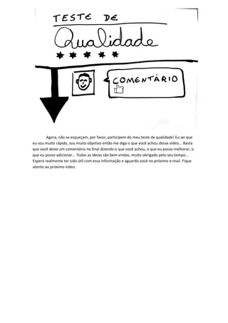 Agora, não se esqueçam, por favor, participem do meu teste de qualidade! Eu sei que eu sou muito rápido, sou muito objetivo então me diga o que você achou desse vídeo... Basta que você deixe um comentário no final dizendo o que você achou, o que eu posso melhorar, o que eu posso adicionar... Todas as ideias são bem vindas, muito obrigado pelo seu tempo... Espero realmente ter sido útil com essa informação e aguardo você no próximo e-mail. Fique atento ao próximo vídeo. 